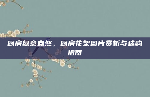 厨房绿意盎然，厨房花架图片赏析与选购指南