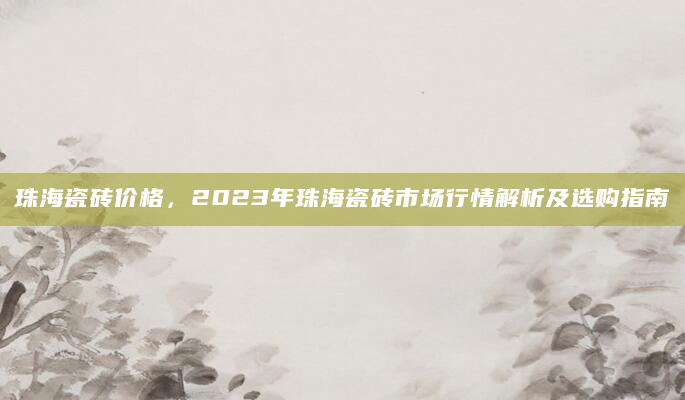 珠海瓷砖价格，2023年珠海瓷砖市场行情解析及选购指南