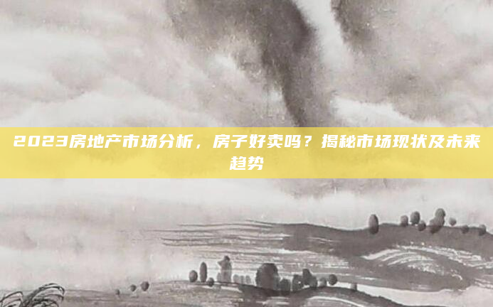 2023房地产市场分析，房子好卖吗？揭秘市场现状及未来趋势