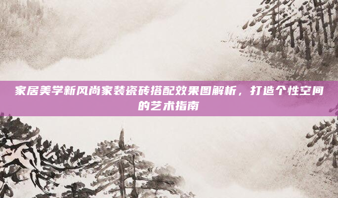 家居美学新风尚家装瓷砖搭配效果图解析，打造个性空间的艺术指南