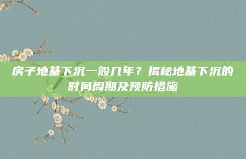 房子地基下沉一般几年？揭秘地基下沉的时间周期及预防措施
