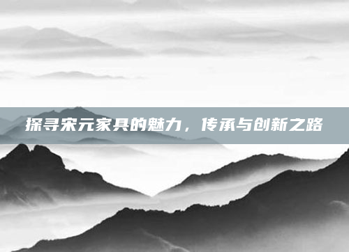 探寻宋元家具的魅力，传承与创新之路