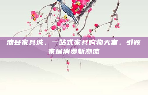 沛县家具城，一站式家具购物天堂，引领家居消费新潮流