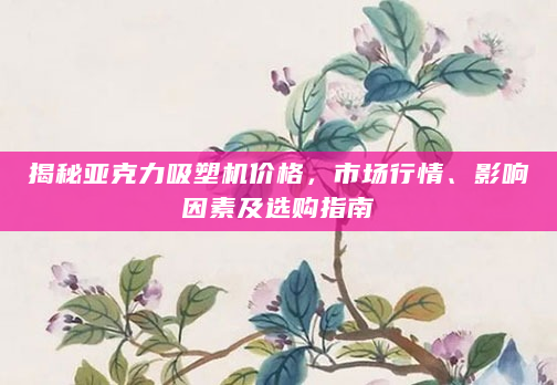 揭秘亚克力吸塑机价格，市场行情、影响因素及选购指南