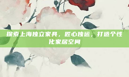 探索上海独立家具，匠心独运，打造个性化家居空间