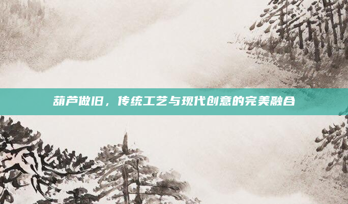 葫芦做旧，传统工艺与现代创意的完美融合