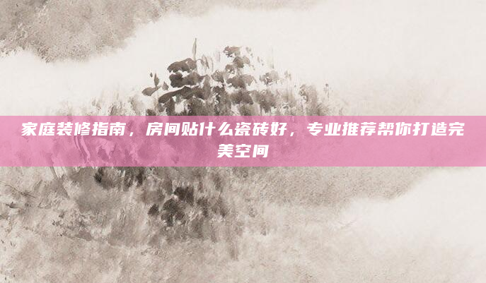 家庭装修指南，房间贴什么瓷砖好，专业推荐帮你打造完美空间