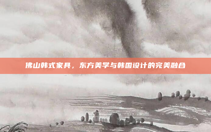 佛山韩式家具，东方美学与韩国设计的完美融合