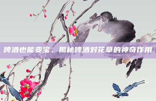 啤酒也能变宝，揭秘啤酒对花草的神奇作用