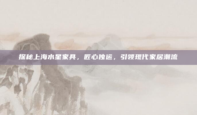 探秘上海水星家具，匠心独运，引领现代家居潮流