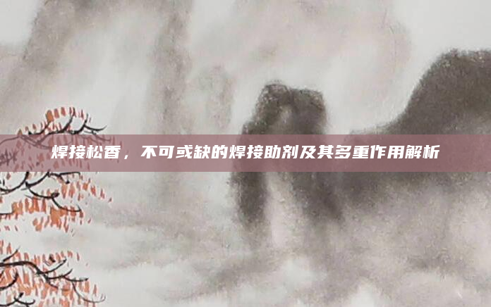 焊接松香，不可或缺的焊接助剂及其多重作用解析