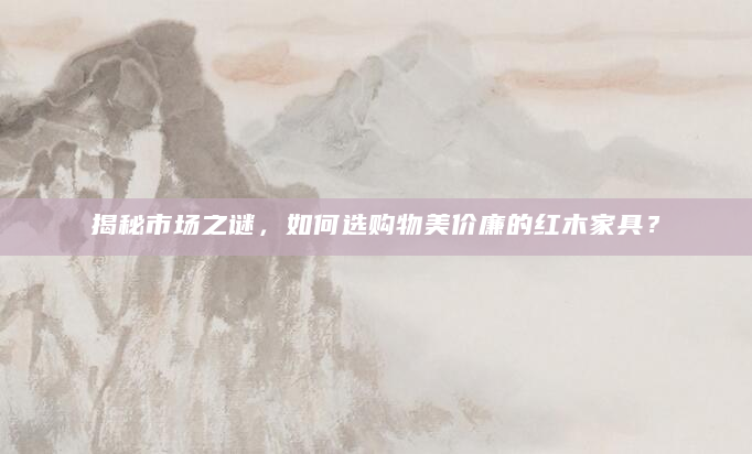 揭秘市场之谜，如何选购物美价廉的红木家具？