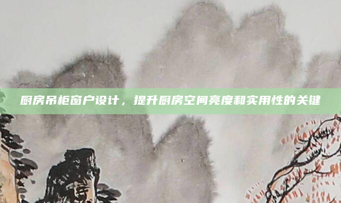 厨房吊柜窗户设计，提升厨房空间亮度和实用性的关键