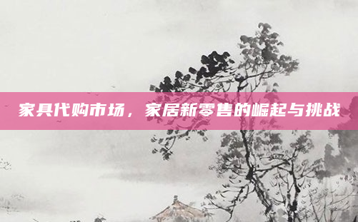 家具代购市场，家居新零售的崛起与挑战