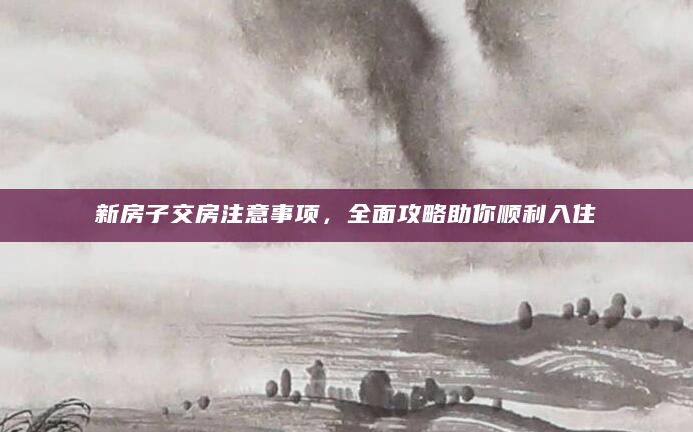 新房子交房注意事项，全面攻略助你顺利入住