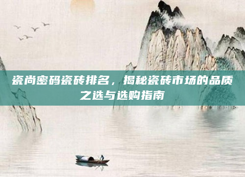 瓷尚密码瓷砖排名，揭秘瓷砖市场的品质之选与选购指南
