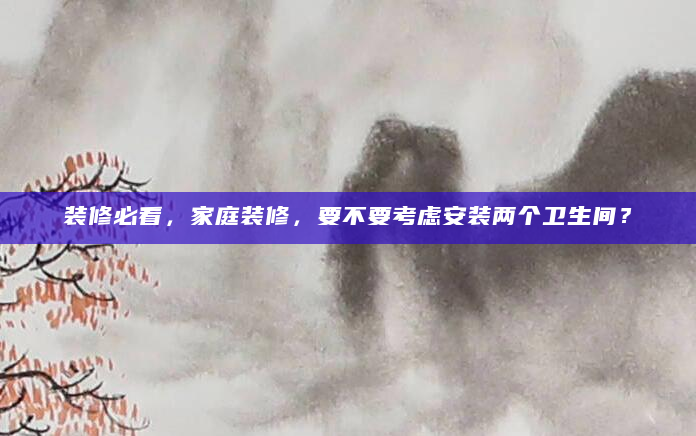 装修必看，家庭装修，要不要考虑安装两个卫生间？