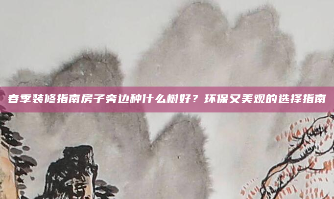 春季装修指南房子旁边种什么树好？环保又美观的选择指南