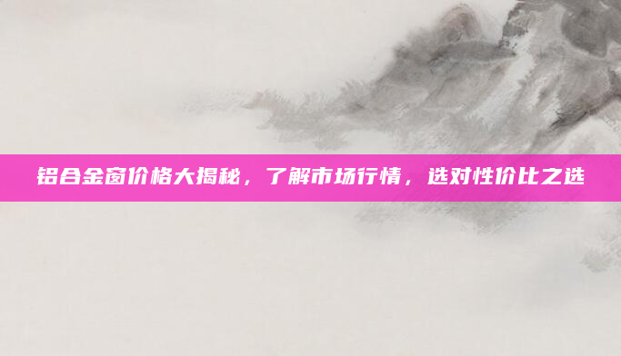 铝合金窗价格大揭秘，了解市场行情，选对性价比之选