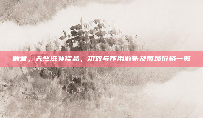 鹿茸，天然滋补佳品，功效与作用解析及市场价格一览