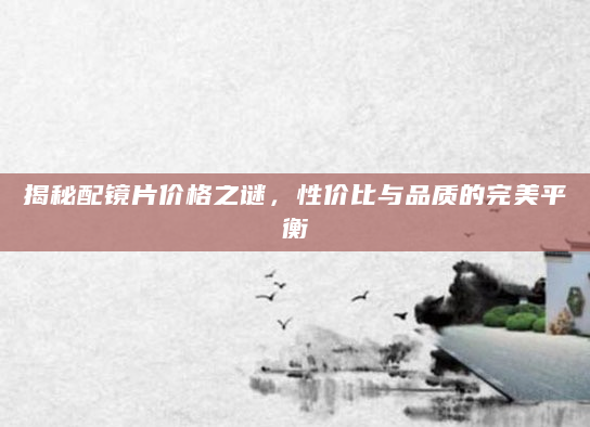 揭秘配镜片价格之谜，性价比与品质的完美平衡