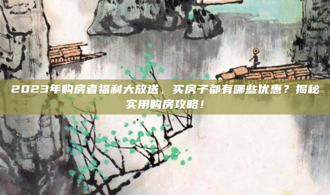 2023年购房者福利大放送，买房子都有哪些优惠？揭秘实用购房攻略！
