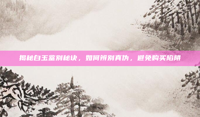揭秘白玉鉴别秘诀，如何辨别真伪，避免购买陷阱