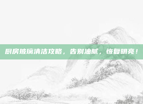 厨房玻璃清洁攻略，告别油腻，恢复明亮！