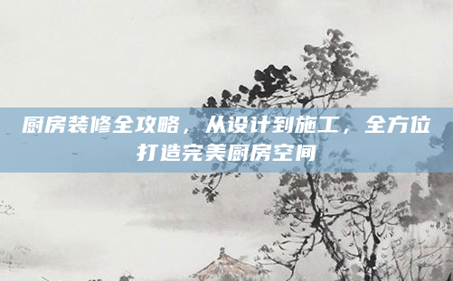 厨房装修全攻略，从设计到施工，全方位打造完美厨房空间