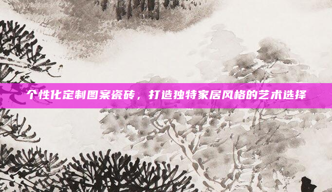个性化定制图案瓷砖，打造独特家居风格的艺术选择