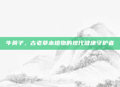 牛蒡子，古老草本植物的现代健康守护者