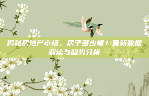 揭秘房地产市场，房子多少幢？最新数据解读与趋势分析
