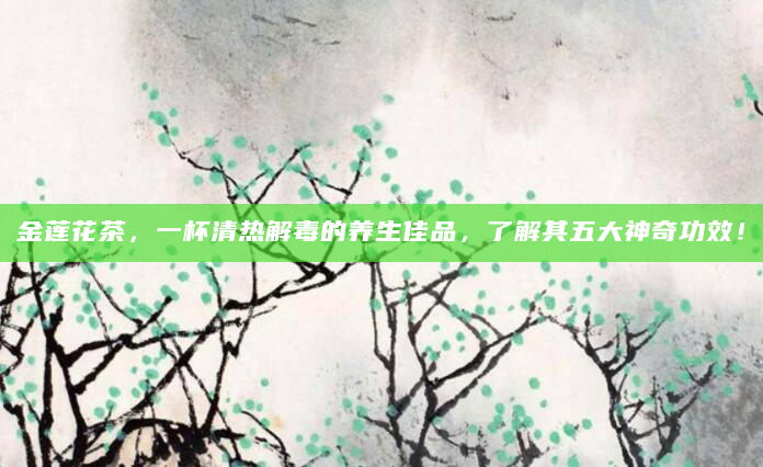 金莲花茶，一杯清热解毒的养生佳品，了解其五大神奇功效！