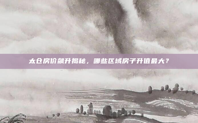 太仓房价飙升揭秘，哪些区域房子升值最大？