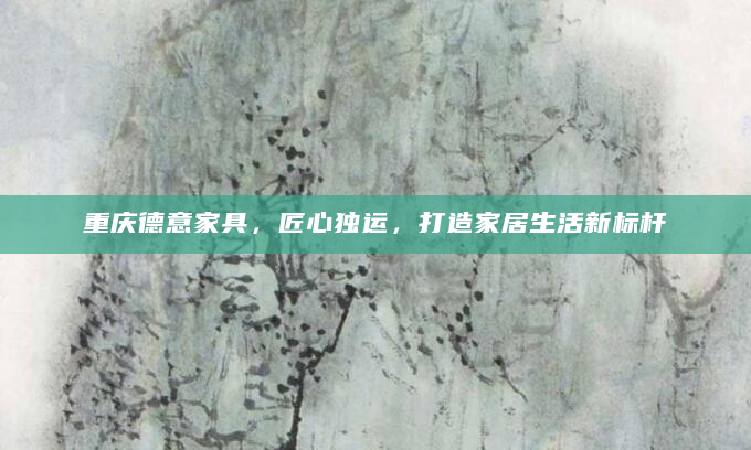 重庆德意家具，匠心独运，打造家居生活新标杆