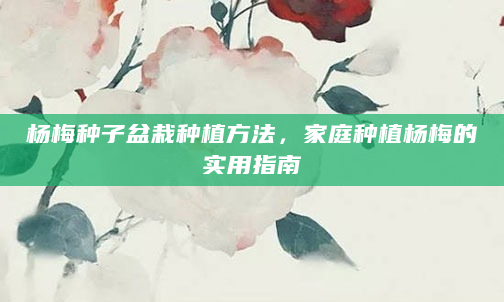 杨梅种子盆栽种植方法，家庭种植杨梅的实用指南