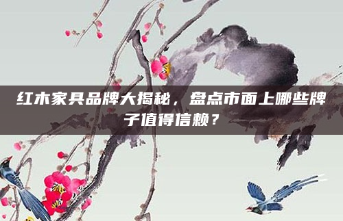 红木家具品牌大揭秘，盘点市面上哪些牌子值得信赖？
