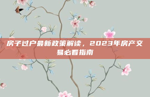 房子过户最新政策解读，2023年房产交易必看指南