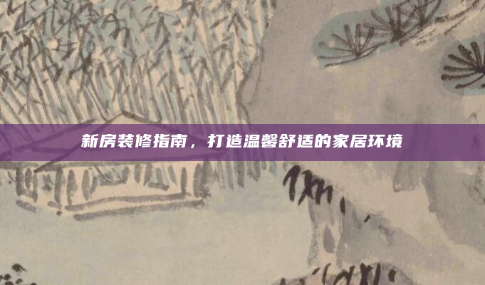 新房装修指南，打造温馨舒适的家居环境