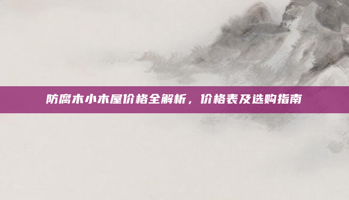 防腐木小木屋价格全解析，价格表及选购指南
