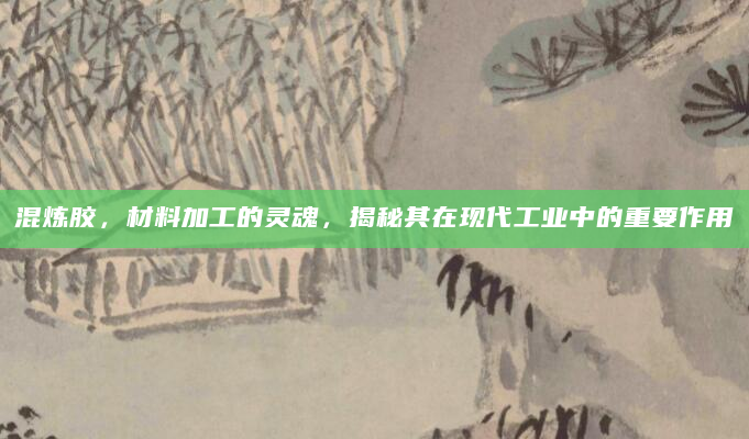混炼胶，材料加工的灵魂，揭秘其在现代工业中的重要作用