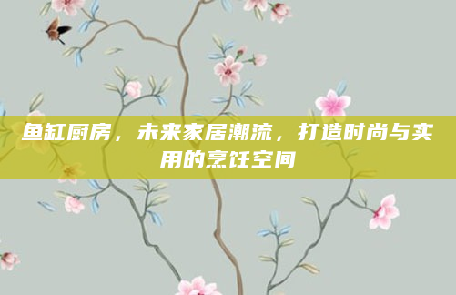 鱼缸厨房，未来家居潮流，打造时尚与实用的烹饪空间