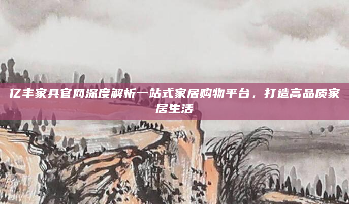 亿丰家具官网深度解析一站式家居购物平台，打造高品质家居生活
