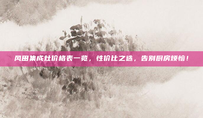 风田集成灶价格表一览，性价比之选，告别厨房烦恼！