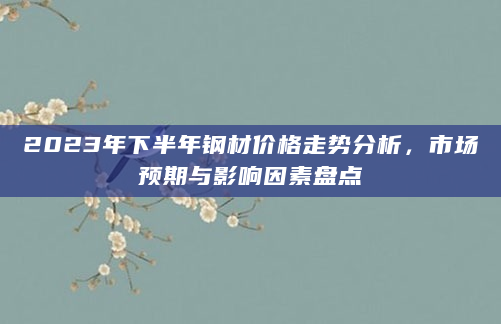 2023年下半年钢材价格走势分析，市场预期与影响因素盘点