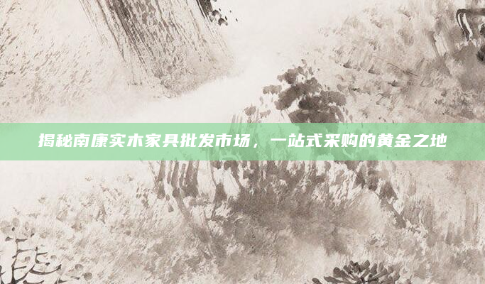 揭秘南康实木家具批发市场，一站式采购的黄金之地