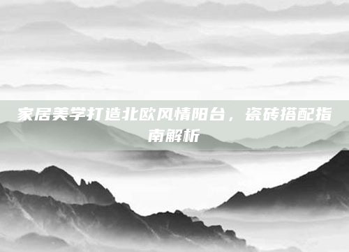 家居美学打造北欧风情阳台，瓷砖搭配指南解析