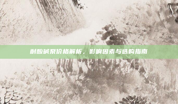 耐酸碱泵价格解析，影响因素与选购指南