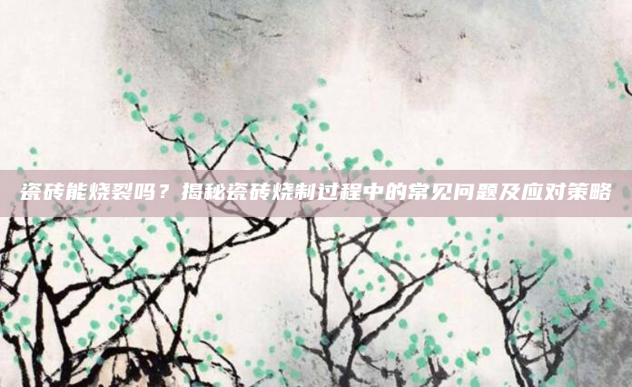 瓷砖能烧裂吗？揭秘瓷砖烧制过程中的常见问题及应对策略