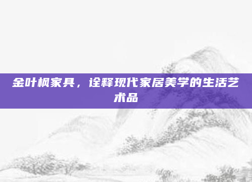 金叶枫家具，诠释现代家居美学的生活艺术品